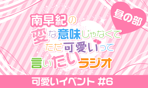 【ch会員限定先行】南早紀の変な意味じゃなくてただ可愛いって言いたいラジオ 可愛いイベント#6＜昼の部＞ イベント画像1