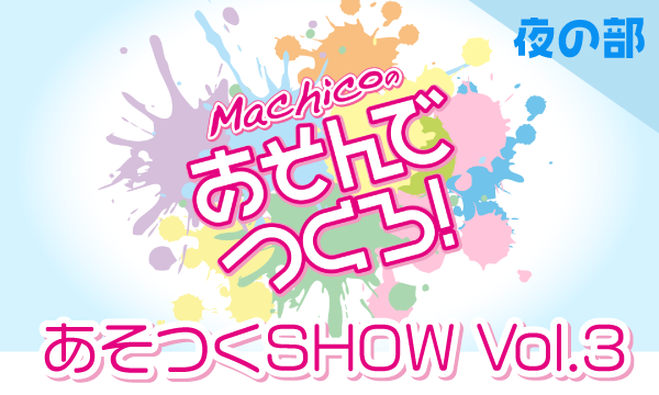 【ch会員限定先行】Machicoのあそんでつくろ！ あそつくSHOW Vol.3＜夜の部＞ in東京イベント